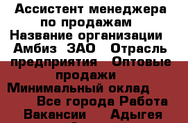 Ассистент менеджера по продажам › Название организации ­ Амбиз, ЗАО › Отрасль предприятия ­ Оптовые продажи › Минимальный оклад ­ 40 000 - Все города Работа » Вакансии   . Адыгея респ.,Адыгейск г.